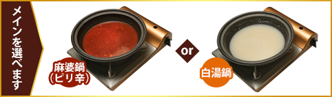メインを選べます 麻辣鍋（ピリ辛） or 白湯鍋
